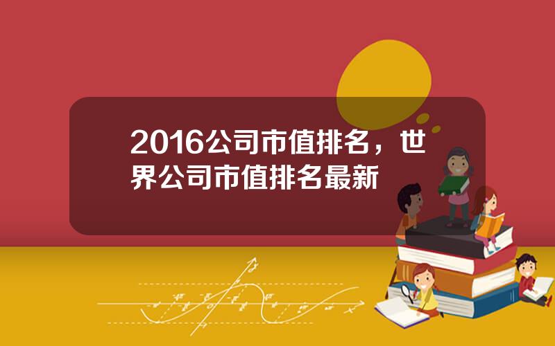 2016公司市值排名，世界公司市值排名最新