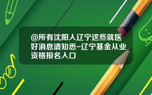 @所有沈阳人辽宁这些就医好消息请知悉-辽宁基金从业资格报名入口