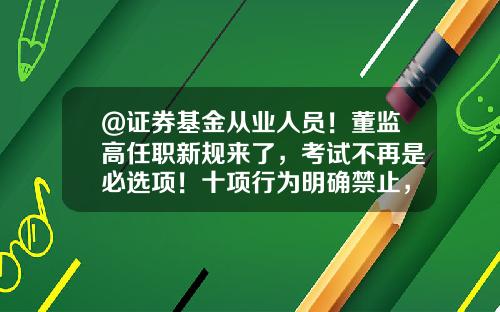 @证券基金从业人员！董监高任职新规来了，考试不再是必选项！十项行为明确禁止，4月1日实施-证券投资基金考试