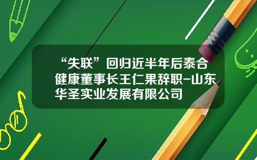 “失联”回归近半年后泰合健康董事长王仁果辞职-山东华圣实业发展有限公司
