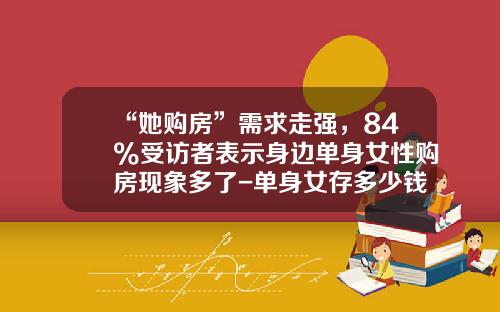“她购房”需求走强，84%受访者表示身边单身女性购房现象多了-单身女存多少钱可以买房