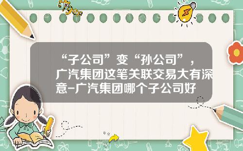 “子公司”变“孙公司”，广汽集团这笔关联交易大有深意-广汽集团哪个子公司好