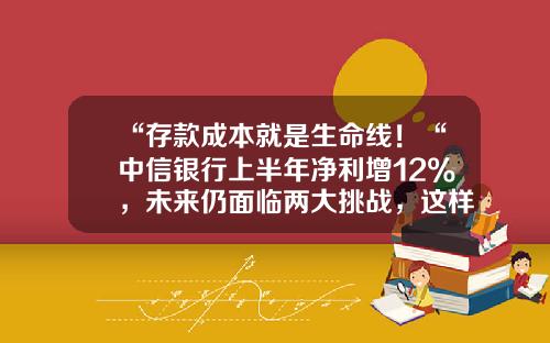 “存款成本就是生命线！“中信银行上半年净利增12%，未来仍面临两大挑战，这样看待房地产行业发展…-银行存款成本是多少