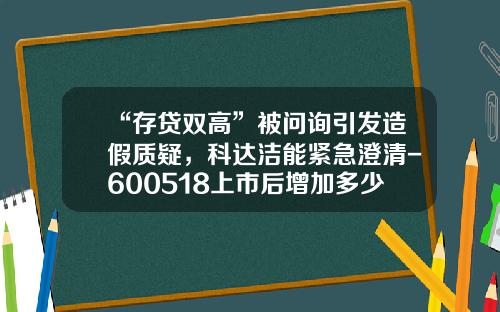 “存贷双高”被问询引发造假质疑，科达洁能紧急澄清-600518上市后增加多少倍