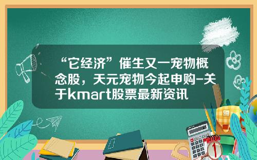 “它经济”催生又一宠物概念股，天元宠物今起申购-关于kmart股票最新资讯