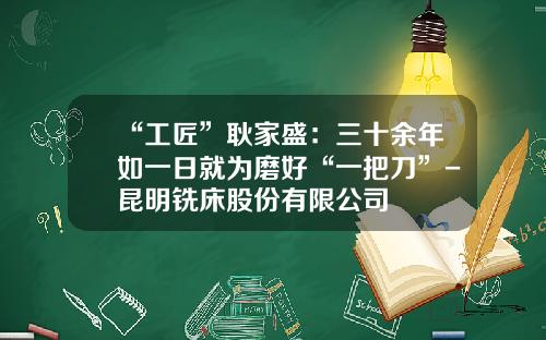 “工匠”耿家盛：三十余年如一日就为磨好“一把刀”-昆明铣床股份有限公司