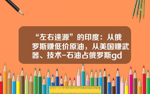 “左右逢源”的印度：从俄罗斯赚低价原油，从美国赚武器、技术-石油占俄罗斯gdp多少