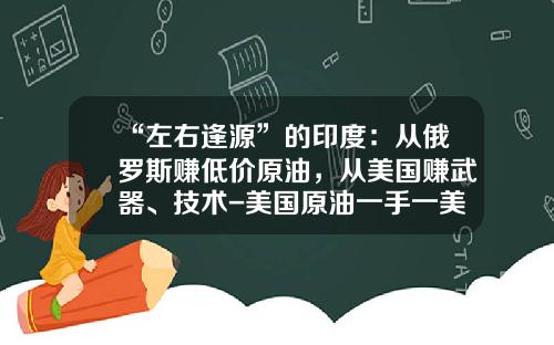 “左右逢源”的印度：从俄罗斯赚低价原油，从美国赚武器、技术-美国原油一手一美元赚多少