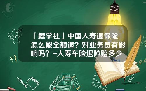 「鲤学社」中国人寿退保险怎么能全额退？对业务员有影响吗？-人寿车险退险赔多少【新闻】
