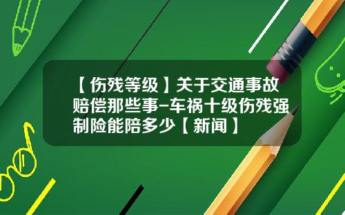 【伤残等级】关于交通事故赔偿那些事-车祸十级伤残强制险能陪多少【新闻】