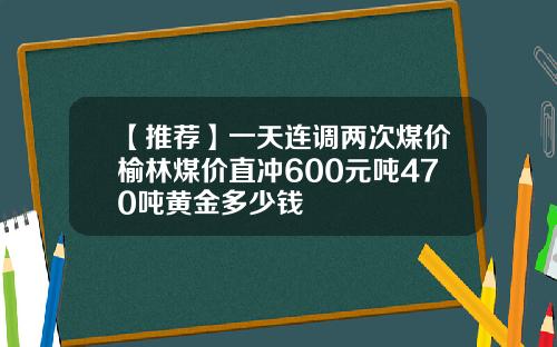 【推荐】一天连调两次煤价榆林煤价直冲600元吨470吨黄金多少钱
