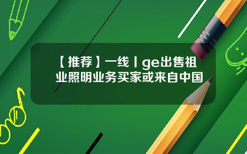 【推荐】一线丨ge出售祖业照明业务买家或来自中国
