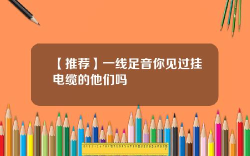 【推荐】一线足音你见过挂电缆的他们吗