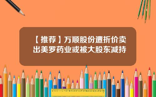 【推荐】万顺股份遭折价卖出美罗药业或被大股东减持