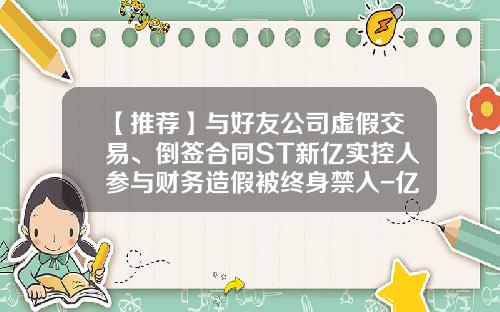 【推荐】与好友公司虚假交易、倒签合同ST新亿实控人参与财务造假被终身禁入-亿翔控股集团有限公司