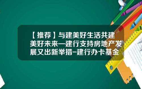 【推荐】与建美好生活共建美好未来—建行支持房地产发展又出新举措-建行办卡基金