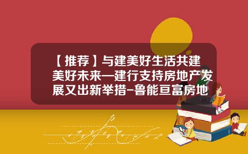 【推荐】与建美好生活共建美好未来—建行支持房地产发展又出新举措-鲁能亘富房地产公司法律顾问