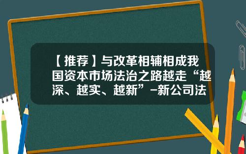 【推荐】与改革相辅相成我国资本市场法治之路越走“越深、越实、越新”-新公司法新在何处