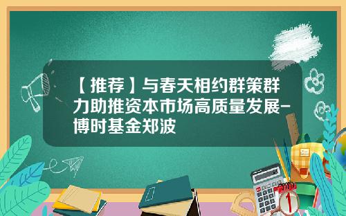 【推荐】与春天相约群策群力助推资本市场高质量发展-博时基金郑波