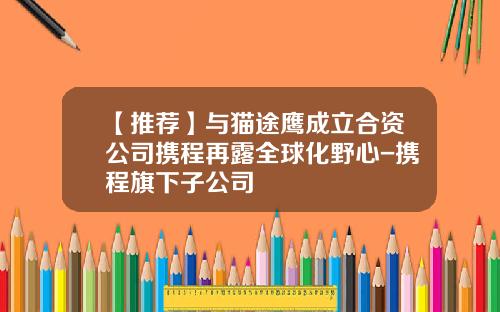 【推荐】与猫途鹰成立合资公司携程再露全球化野心-携程旗下子公司