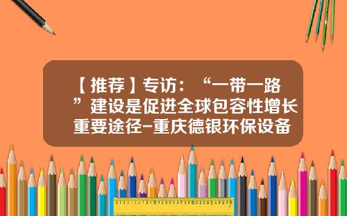 【推荐】专访：“一带一路”建设是促进全球包容性增长重要途径-重庆德银环保设备工程公司