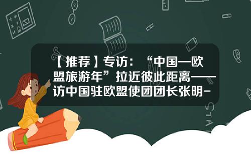 【推荐】专访：“中国—欧盟旅游年”拉近彼此距离——访中国驻欧盟使团团长张明-中国有多少张明