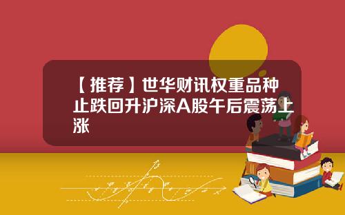 【推荐】世华财讯权重品种止跌回升沪深A股午后震荡上涨