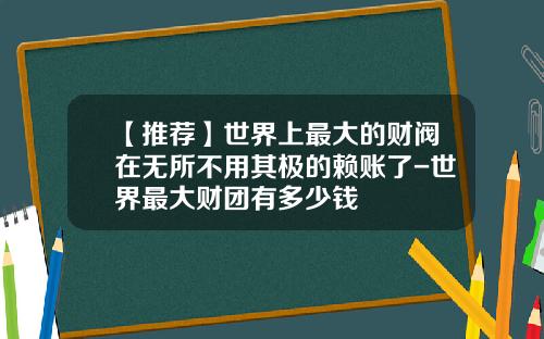 【推荐】世界上最大的财阀在无所不用其极的赖账了-世界最大财团有多少钱