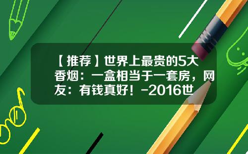 【推荐】世界上最贵的5大香烟：一盒相当于一套房，网友：有钱真好！-2016世界上最烟的多少钱一包