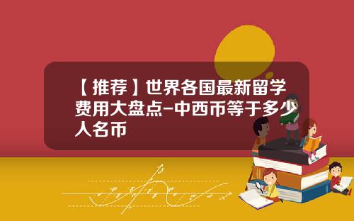 【推荐】世界各国最新留学费用大盘点-中西币等于多少人名币