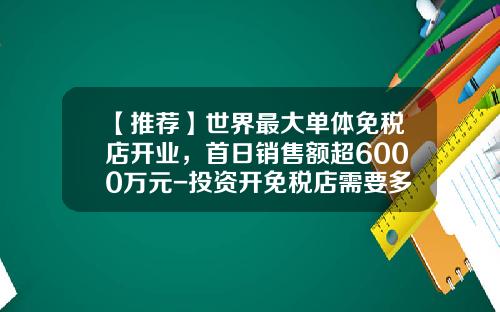 【推荐】世界最大单体免税店开业，首日销售额超6000万元-投资开免税店需要多少钱