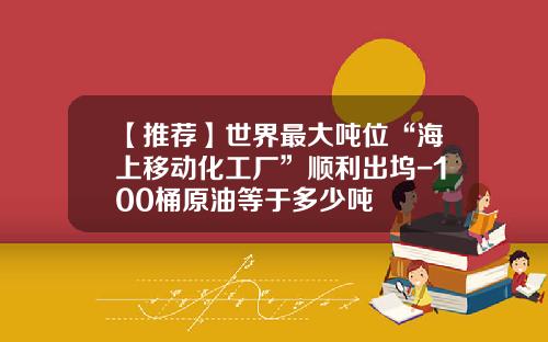 【推荐】世界最大吨位“海上移动化工厂”顺利出坞-100桶原油等于多少吨