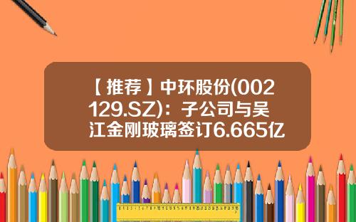 【推荐】中环股份(002129.SZ)：子公司与吴江金刚玻璃签订6.665亿元的单晶硅片销售框架合同-金刚玻璃科技股份有限公司