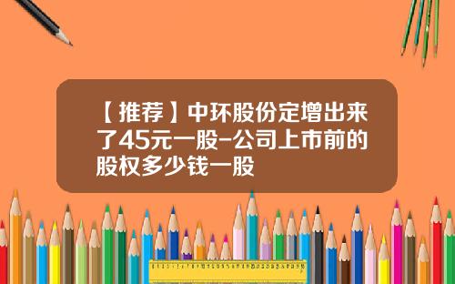【推荐】中环股份定增出来了45元一股-公司上市前的股权多少钱一股