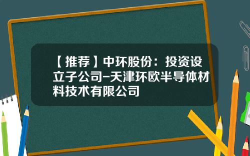 【推荐】中环股份：投资设立子公司-天津环欧半导体材料技术有限公司