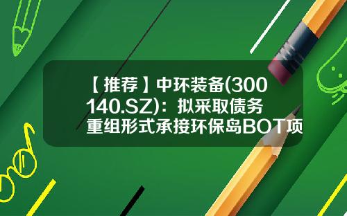 【推荐】中环装备(300140.SZ)：拟采取债务重组形式承接环保岛BOT项目并由红星发电回购项目资产-中节能六和公司
