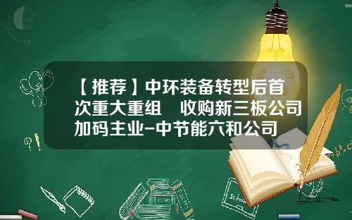 【推荐】中环装备转型后首次重大重组 收购新三板公司加码主业-中节能六和公司