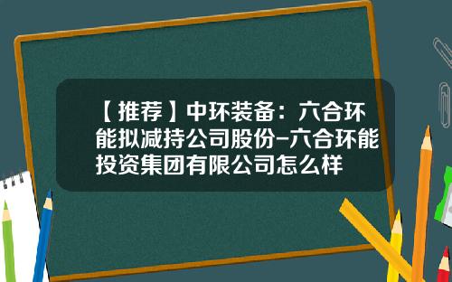 【推荐】中环装备：六合环能拟减持公司股份-六合环能投资集团有限公司怎么样