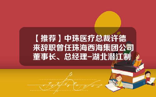 【推荐】中珠医疗总裁许德来辞职曾任珠海西海集团公司董事长、总经理-湖北潜江制药有限公司