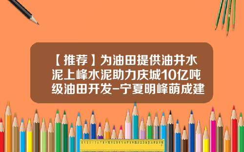 【推荐】为油田提供油井水泥上峰水泥助力庆城10亿吨级油田开发-宁夏明峰萌成建材有限公司