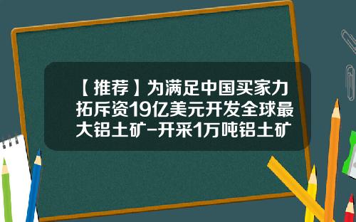 【推荐】为满足中国买家力拓斥资19亿美元开发全球最大铝土矿-开采1万吨铝土矿需要多少成本