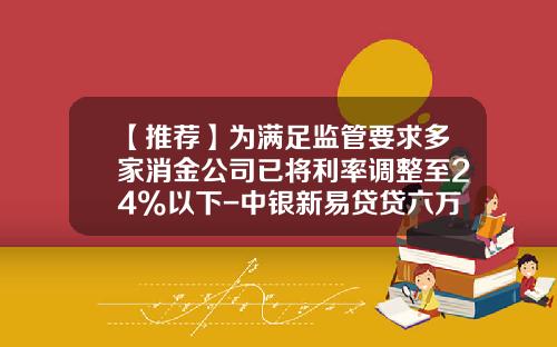 【推荐】为满足监管要求多家消金公司已将利率调整至24%以下-中银新易贷贷六万每个月还多少