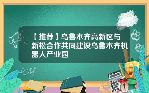 【推荐】乌鲁木齐高新区与新松合作共同建设乌鲁木齐机器人产业园