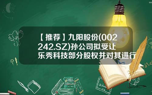 【推荐】九阳股份(002242.SZ)孙公司拟受让乐秀科技部分股权并对其进行增资-002242基金