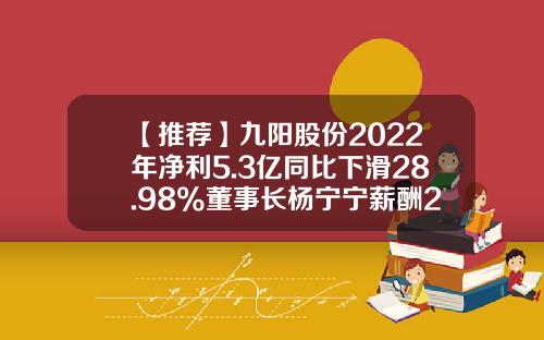 【推荐】九阳股份2022年净利5.3亿同比下滑28.98%董事长杨宁宁薪酬295.41万-九阳股份最高点是多少