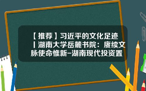 【推荐】习近平的文化足迹丨湖南大学岳麓书院：赓续文脉使命惟新-湖南现代投资置业发展有限公司