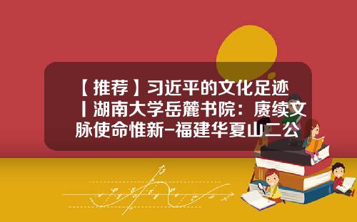【推荐】习近平的文化足迹丨湖南大学岳麓书院：赓续文脉使命惟新-福建华夏山二公司电话
