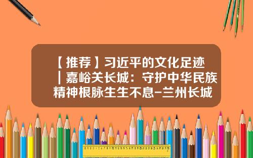 【推荐】习近平的文化足迹｜嘉峪关长城：守护中华民族精神根脉生生不息-兰州长城机械工程有限公司
