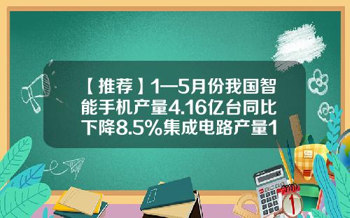 【推荐】1—5月份我国智能手机产量4.16亿台同比下降8.5%集成电路产量1401亿块同比增长0.1%-中国手机产量居世界的多少