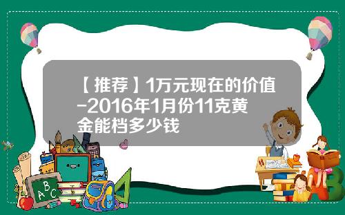 【推荐】1万元现在的价值-2016年1月份11克黄金能档多少钱